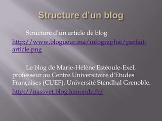Structure d’un article de blog
http://www.blogueur.ma/infographie/parfait-
article.png

     Le blog de Marie-Hélène Estéoule-Exel,
professeur au Centre Universitaire d'Etudes
Françaises (CUEF), Université Stendhal Grenoble.
http://nassvet.blog.lemonde.fr/
 