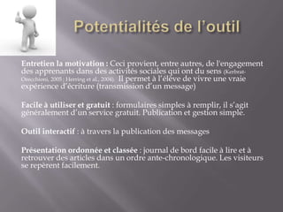 Entretien la motivation : Ceci provient, entre autres, de l'engagement
des apprenants dans des activités sociales qui ont du sens (Kerbrat-
Orecchioni, 2005 ; Herring et al., 2004). Il permet à l’élève de vivre une vraie
expérience d’écriture (transmission d’un message)

Facile à utiliser et gratuit : formulaires simples à remplir, il s’agit
généralement d’un service gratuit. Publication et gestion simple.

Outil interactif : à travers la publication des messages

Présentation ordonnée et classée : journal de bord facile à lire et à
retrouver des articles dans un ordre ante-chronologique. Les visiteurs
se repèrent facilement.
 
