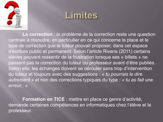 La correction : le problème de la correction reste une question
centrale à résoudre, en particulier en ce qui concerne la place et le
type de correction que le tuteur pouvait proposer, dans cet espace
d'écriture public et permanent. Selon l’article Rivens (2011) certains
élèves peuvent ressentir de la frustration lorsque ses « billets » ne
passent pas la correction du tuteur ou professeur avant d’être publiés.
Selon elle, les échanges doivent se dérouler sans trop d’intervention
du tuteur et toujours avec des suggestions : « tu pourrais le dire
autrement » et non des corrections typiques du type : « tu as fait une
erreur.. »

      Formation en TICE : mettre en place ce genre d’activité,
demande certaines compétences en informatiques chez l’élève et le
professeur.
 