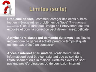 Problème de face : comment corriger des écrits publics
tout en ménageant les problèmes de "face" ? Rivens Mompean
Annick (2011). C’est-à-dire: que l’image de l’intervenant est très
exposée et donc la correction peut devenir assez délicate

Activité hors classe qui demande du temps : les élèves
avouent que ce genre d’activité prend du temps et qu’ils
ne sont pas prêts à en consacrer.

Accès à internet et au matériel (ordinateurs, salle
informatique) peut être contraignant que ce soit dans
l’établissement ou à la maison. Certains élèves ne sont
pas équipés d’ordinateurs ou de connexion internet
 