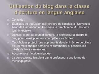    Contexte:
   Etudiants de traduction et littérature de l’anglais à l’Université
    Azad de Hamaadan en Iran sous la direction de M. Hashemi
    (voir interview)
   Dans le cadre du cours d’écriture, le professeur a intégré le
    blog pour développer leurs compétences écrites.
   Out-of-class project. Les apprenants devaient écrire de billets
    de150 mots chaque semaine et commenter si possible les
    billets de leurs camarades.
   Aucune note n’était envisagée
   La correction se faisaient par le professeur sous forme de
    message privé
 