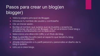 Pasos para crear un blog(en 
blogger) 
 Visita la página principal de Blogger. 
 Introduce tu nombre de usuario y contraseña 
 Clic en Iniciar sesión. 
 Escribe el nombre que quieras que se muestre y acepta las 
Condiciones de servicio de Blogger. Clic en el enlace Crear blog y 
empieza a familiarizarte con la aplicación. 
 Selecciona una dirección (URL) y un título de blog. 
 Elige tu plantilla favorita (será el aspecto que tendrá tu blog 
cuando lo publiques). 
 Añade información a tu perfil personal y personaliza el diseño de tu 
blog si quieres. 
 Listo ya a crear blogs. 
 