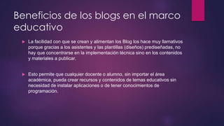 Beneficios de los blogs en el marco 
educativo 
 La facilidad con que se crean y alimentan los Blog los hace muy llamativos 
porque gracias a los asistentes y las plantillas (diseños) prediseñadas, no 
hay que concentrarse en la implementación técnica sino en los contenidos 
y materiales a publicar. 
 Esto permite que cualquier docente o alumno, sin importar el área 
académica, pueda crear recursos y contenidos de temas educativos sin 
necesidad de instalar aplicaciones o de tener conocimientos de 
programación. 
 