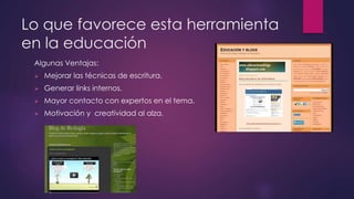 Lo que favorece esta herramienta 
en la educación 
Algunas Ventajas: 
 Mejorar las técnicas de escritura. 
 Generar links internos. 
 Mayor contacto con expertos en el tema. 
 Motivación y creatividad al alza. 
