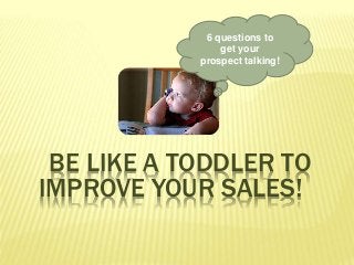 6 questions to
get your
prospect talking!
BE LIKE A TODDLER TO
IMPROVE YOUR SALES!
 