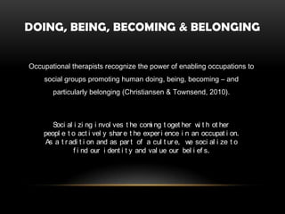 DOING, BEING, BECOMING & BELONGING


Occupational therapists recognize the power of enabling occupations to
    social groups promoting human doing, being, becoming – and
       particularly belonging (Christiansen & Townsend, 2010).



       Soci al i zi ng i nvol ves t he com ng t oget her w t h ot her
                                           i                i
    peopl e t o act i vel y shar e t he exper i ence i n an occupat i on.
    As a t r adi t i on and as par t of a cul t ur e, w soci al i ze t o
                                                        e
               f i nd our i dent i t y and val ue our bel i ef s.
 