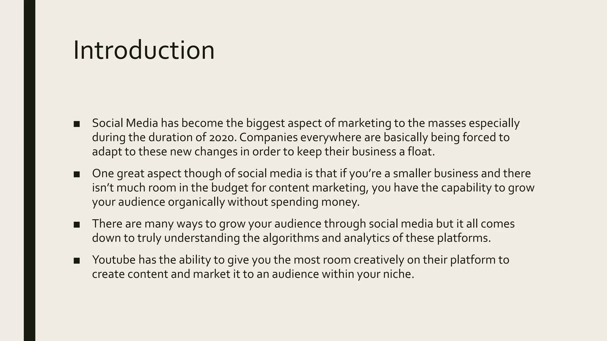 Introduction
■ Social Media has become the biggest aspect of marketing to the masses especially
during the duration of 2020.Companies everywhere are basically being forced to
adapt to these new changes in order to keep their business a float.
■ One great aspect though of social media is that if you’re a smaller business and there
isn’t much room in the budget for content marketing, you have the capability to grow
your audience organically without spending money.
■ There are many ways to grow your audience through social media but it all comes
down to truly understanding the algorithms and analytics of these platforms.
■ Youtube has the ability to give you the most room creatively on their platform to
create content and market it to an audience within your niche.