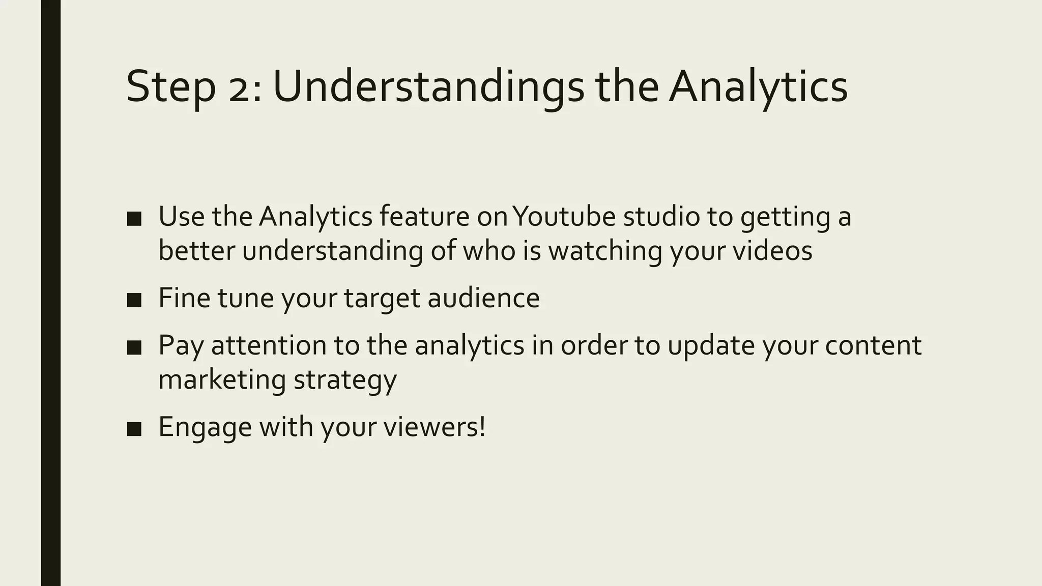 Step 2: Understandings the Analytics
■ Use the Analytics feature onYoutube studio to getting a
better understanding of who is watching your videos
■ Fine tune your target audience
■ Pay attention to the analytics in order to update your content
marketing strategy
■ Engage with your viewers!