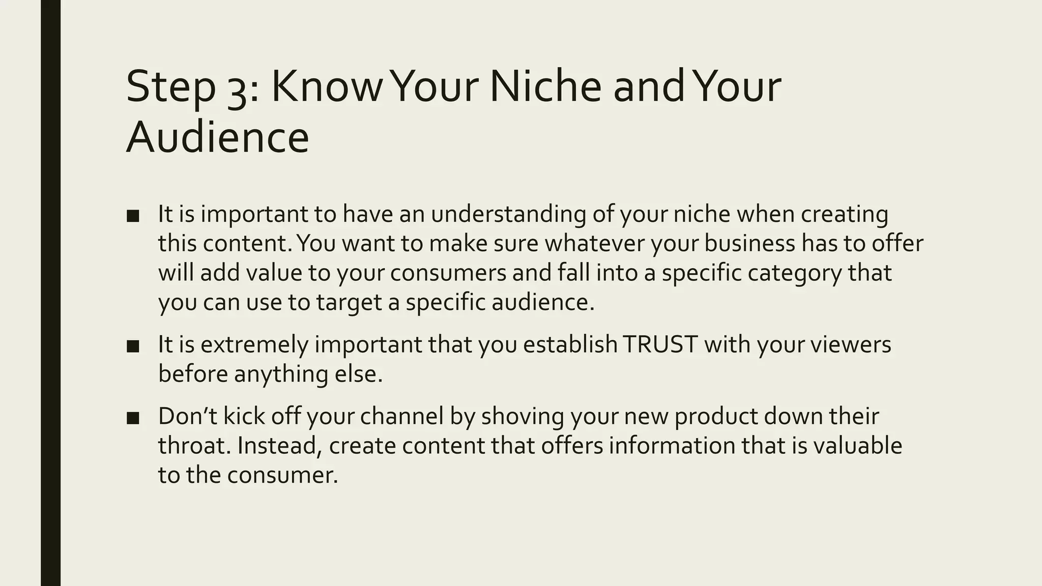 Step 3: KnowYour Niche andYour
Audience
■ It is important to have an understanding of your niche when creating
this content.You want to make sure whatever your business has to offer
will add value to your consumers and fall into a specific category that
you can use to target a specific audience.
■ It is extremely important that you establishTRUST with your viewers
before anything else.
■ Don’t kick off your channel by shoving your new product down their
throat. Instead, create content that offers information that is valuable
to the consumer.