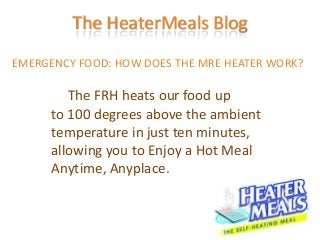 The HeaterMeals Blog
EMERGENCY FOOD: HOW DOES THE MRE HEATER WORK?

         The FRH heats our food up
      to 100 degrees above the ambient
      temperature in just ten minutes,
      allowing you to Enjoy a Hot Meal
      Anytime, Anyplace.
 