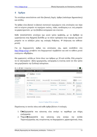 http://blogs.sch.gr Οδηγός δημιουργίας και διαχείρισης ιστολογίου
4 Άρθρα
Τα ιστολόγια αποτελούνται από δύο βασικές δομές: άρθρα (παλιότερα δημοσιεύσεις)
και σελίδες.
Τα άρθρα είναι βασικό το βασικό συστατικό περιεχόμενο ενός ιστολογίου και πέρα
από το κείμενο μπορούν να περιέχουν εικόνες, video, συνδέσμους κ.α. ενώ μπορούν
να χαρακτηριστούν με την βοήθεια κατηγοριών και ετικετών.
Κάθε νεοσύστατο ιστολόγιο έχει κοινό τρόπο προβολής, με τα άρθρα να
εμφανίζονται στην Αρχική Σελίδα με τα πλέον πρόσφατα στην κορυφή της (αυτό
μπορείτε να το αλλάξετε μέσω της επιλογής Ρυθμίσεις  Ανάγνωση του κάθετου
μενού).
Για να διαχειριστείτε άρθρα του ιστολογίου σας, αφού συνδεθείτε στο
http://blogs.sch.gr μεταβείτε στο διαχειριστικό περιβάλλον και από το κάθετο μενού
επιλέγεστε « ».Άρθρα
Θα εμφανιστεί, σελίδα με λίστα όλων των άρθρων με 20 ανά σελίδα. Εδώ μπορείτε
να τα ταξινομήσετε βάση ημερομηνίας, κατηγορίας ή ετικέτας κατά τον ίδιο τρόπο
που χειριζόσαστε την Συλλογή πολυμέσων.
Εικόνα 9 ΆρθραΌλα τα άρθρα
Πηγαίνοντας το ποντίκι πάνω από κάθε άρθρο βλέπετε 4 επιλογές:
1. πΕ εξεργασία που κάνοντας κλικ ανοίγει το παράθυρο για πλήρη
επεξεργασία .
2. πΤαχυε εξεργασία που κάνοντας κλικ ανοίγει την σελίδα
Ταχυεπεξεργασίας σας επιτρέποντας να διαμορφώσετε χαρακτηριστικά, όπως
Οδηγός δημιουργίας και διαχείρισης ιστολογίου - Έκδοση 5.0 13
 