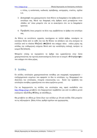 http://blogs.sch.gr Οδηγός δημιουργίας και διαχείρισης ιστολογίου
ο τίτλος, η κατάσταση, κωδικούς πρόσβασης, κατηγορίες, ετικέτες, σχόλια
κ.α.
3. Διαγραφή που χρησιμοποιείτε όταν θέλετε να διαγράψετε ένα άρθρο από το
ιστολόγιο σας. Μετά την διαγραφή ενός άρθρου αυτό μεταφέρεται στον
«Κάδο» απ’ όπου μπορείτε είτε να το ανακτήσετε είτε να το διαγράψετε
οριστικά.
4. Προβολή όπου μπορείτε να δείτε πως προβάλλεται το άρθρο στο ιστολόγιο
σας.
Αν θέλετε να εκτελέσετε εργασίες ταυτόχρονα σε πολλά άρθρα, τσεκάρετε τα
κουτάκια δίπλα από το κάθε ένα που θα θέλατε να αλλάξετε και στη συνέχεια να
επιλέξτε από το πλαίσιο π /Μαζική ε εξ σιά που υπάρχει πάνω επάνω μέρος της
σελίδας την επιθυμητική ενέργεια. Μετά από την κατάλληλη επιλογή, πατήστε το
κουμπί Εκτέλεση.
Μπορείτε επίσης να περιορίσετε τα άρθρα που εμφανίζονται στην λίστα
χρησιμοποιώντας την σχετική αναπτυσσόμενη λίστα και το κουμπί « μΦιλτράρισ α»
που υπάρχει στο πάνω μέρος.
5 Σελίδες
Οι σελίδες ιστολογίου χρησιμοποιούνται συνήθως για συγγραφή περιγραφικών –
επεξηγηματικών κειμένων που αφορούν το ίδιο το ιστολόγιο, π.χ. Βιογραφικό του
ιδιοκτήτη του ιστολογίου, στοιχεία επικοινωνίας κ.α. Κατά την προβολή του
ιστολογίου συνήθως εμφανίζονται στο πάνω οριζόντιο μενού.
Για να διαχειριστείτε τις σελίδες του ιστολογίου σας, αφού συνδεθείτε στο
http://blogs.sch.gr μεταβείτε στο διαχειριστικό περιβάλλον και από το κάθετο μενού
επιλέγεστε «Σελίδες ».Όλες οι σελίδες
Θα μεταβείτε σε οθόνη με λίστα όλων των σελίδων με 20 ανά σελίδα. Εδώ μπορείτε
να τις ταξινομήσετε βάση τίτλου, αριθμό σχολίων και ημερομηνίας.
Οδηγός δημιουργίας και διαχείρισης ιστολογίου - Έκδοση 5.0 14
 