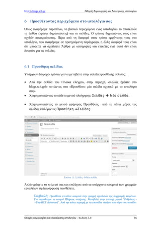 http://blogs.sch.gr Οδηγός δημιουργίας και διαχείρισης ιστολογίου
6 Προσθέτοντας περιεχόμενο στο ιστολόγιο σας
Όπως αναφέραμε παραπάνω, το βασικό περιεχόμενο ενός ιστολογίου το αποτελούν
τα άρθρα (πρώην δημοσιεύσεις) και οι σελίδες. Ο τρόπος δημιουργίας τους είναι
σχεδόν πανομοιότυπος. Πέρα από τη διαφορά στον τρόπο εμφάνισης τους στο
ιστολόγιο, που αναφέραμε σε προηγούμενη παράγραφο, η άλλη διαφορά τους είναι
ότι μπορείτε να σχετίσετε Άρθρα με κατηγορίες και ετικέτες ενώ αυτό δεν είναι
δυνατόν για τις σελίδες.
6.1 Προσθήκη σελίδας
Υπάρχουν διάφοροι τρόποι για να μεταβείτε στην σελίδα προσθήκης σελίδας:
• Από την σελίδα του Πίνακα ελέγχου, στην περιοχή «Καλώς ήρθατε στο
blogs.sch.gr!» πατώντας στο «Προσθέστε μία σελίδα σχετικά με το ιστολόγιο
σας».
• Χρησιμοποιώντας το κάθετο μενού πλοήγησης: Σελίδες  Νέα σελίδα.
• Χρησιμοποιώντας το μενού γρήγορης Προσθήκης από το πάνω μέρος της
σελίδας επιλέγοντας ->Προσθήκη Σελίδας.
Εικόνα 11: Σελίδες Νέα σελίδα
Απλά γράφετε το κείμενό σας και επιλέγετε από τα υπάρχοντα κουμπιά των γραμμών
εργαλείων τη διαμόρφωση που θέλετε.
Συμβουλή: Προσθέστε επιπλέον κουμπιά στην γραμμή εργαλείων της συγγραφής κειμένων.
Για παράδειγμα το κουμπί Πλήρους στοίχισης. Μεταβείτε στην επιλογή μενού "Ρυθμίσεις -
>TinyMCE Advanced". Από την κάτω περιοχή με τα εικονίδια πατήστε και σύρτε το εικονίδιο
Οδηγός δημιουργίας και διαχείρισης ιστολογίου - Έκδοση 5.0 16
 