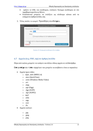 http://blogs.sch.gr Οδηγός δημιουργίας και διαχείρισης ιστολογίου
• ορίζετε το URL του συνδέσμου, επιλέγετε Άνοιγμα συνδέσμου σε νέο
παράθυρο/καρτέλα αν θέλετε.
• Εναλλακτικά μπορείτε να επιλέξετε ως σύνδεσμο κάποιο από τα
υπάρχοντα άρθρα/σελίδες σας
3. Τέλος πατάτε το κουμπί μΠροσθήκη συνδέσ ου.
Εικόνα 15: Εισαγωγή συνδέσμου (2) σε άρθρο
6.7 Aρχεία (π.χ. PDF, zip) σε άρθρο/σελίδα
Πέρα από εικόνες μπορείτε να εισάγετε και άλλου είδους αρχεία σε σελίδα/άρθρο.
π π μ πΕ ιτρε ό ενοι τύ οι αρχείων που μπορείτε να ανεβάσετε είναι οι παρακάτω:
• Αρχεία ήχου-video:
o mp4, .m4v (MPEG-4)
o .mov (QuickTime)
o .wmv (Windows Media Video)
o .avi
o .mpg
o .ogv (Ogg)
o .3gp (3GPP)
o .3g2 (3GPP2)
o mp3
o .m4a
o .ogg
o .wav
o .flv
• Αρχεία εικόνων:
o .jpg
o .jpeg
o .png
Οδηγός δημιουργίας και διαχείρισης ιστολογίου - Έκδοση 5.0 21
 