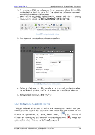 http://blogs.sch.gr Οδηγός δημιουργίας και διαχείρισης ιστολογίου
1. Αντιγράψτε το URL της εικόνας που έχετε εντοπίσει σε κάποια άλλη σελίδα
του διαδικτύου. Αυτό γίνεται με δεξί κλικ πάνω στην εικόνα και επιλέγοντας
«Αντιγραφή διεύθυνσης URL εικόνας»
2. Στην σελίδα συγγραφής άρθρου/σελίδας, πατάτε από την 1η
γραμμή
εργαλείων στο κουμπί « / πΕισαγωγή ε εξεργασία εικόνας»
Εικόνα 18 Το κουμπί εισαγωγής εικόνας
3. Θα εμφανιστεί το παρακάτω αναδυόμενο παράθυρο
Εικόνα 19: Προσθήκη εικόνας από το διαδίκτυο
4. Βάλτε το σύνδεσμο του URL, προσθέστε την περιγραφή που θα εμφανίζετε
ως εναλλακτικό κείμενο, επιλέξτε την στοίχιση και τις υπόλοιπες ρυθμίσεις.
5. Τέλος πατήστε το κουμπί «Εισαγωγή»
6.8.3 Επεξεργασία / Αφαίρεση εικόνας
Υπάρχουν διάφοροι τρόποι για να ορίζετε την στοίχιση μιας εικόνας που έχετε
εισάγει μέσα στο κείμενο σας. Κάντε κλικ στην εικόνα που έχετε εισάγει και δυο
εικονίδια θα εμφανιστούν. Το «Επεξεργασία εικόνας ( ) σας επιτρέπει να
αλλάξετε τις ιδιότητες της ενώ πατώντας το «Διαγραφή εικόνας» ( ) αφαιρεί την
εικόνα από το κείμενο (όχι από την Συλλογή Πολυμέσων).
Οδηγός δημιουργίας και διαχείρισης ιστολογίου - Έκδοση 5.0 25
 