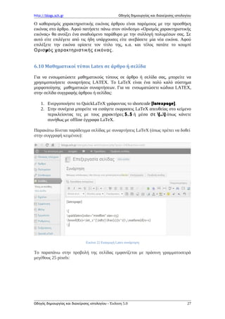 http://blogs.sch.gr Οδηγός δημιουργίας και διαχείρισης ιστολογίου
Ο καθορισμός χαρακτηριστικής εικόνας άρθρου είναι παρόμοιος με την προσθήκη
εικόνας στο άρθρο. Αφού πατήσετε πάνω στον σύνδεσμο «Ορισμός χαρακτηριστικής
εικόνας» θα ανοίξει ένα αναδυόμενο παράθυρο με την συλλογή πολυμέσων σας. Σε
αυτό είτε επιλέγετε από τις ήδη υπάρχουσες είτε ανεβάσετε μία νέα εικόνα. Αφού
επιλέξετε την εικόνα ορίσετε τον τίτλο της, κ.α. και τέλος πατάτε το κουμπί
μΟρισ ός χαρακτηριστικής εικόνας.
6.10 Μαθηματικοί τύποι Latex σε άρθρο ή σελίδα
Για να ενσωματώσετε μαθηματικούς τύπους σε άρθρο ή σελίδα σας, μπορείτε να
χρησιμοποιήσετε συναρτήσεις LATEX. To LaTeX είναι ένα πολύ καλό σύστημα
μορφοποίησης μαθηματικών συναρτήσεων. Για να ενσωματώσετε κώδικα LATEX,
στην σελίδα συγγραφής άρθρου ή σελίδας:
1. Ενεργοποιήστε το QuickLaTeX γράφοντας το shortcode [latexpage].
2. Στην συνέχεια μπορείτε να εισάγετε εκφρασεις LaTeX απευθείας στο κείμενο
περικλείοντας τες με τους χαρακτήρες $..$ ή μέσα σε [..] όπως κάνετε
συνήθως με offline έγγραφα LaTeX.
Παρακάτω δίνεται παράδειγμα σελίδας με συναρτήσεις LaTeX (όπως πρέπει να δοθεί
στην συγγραφή κειμένου):
Εικόνα 22 Εισαγωγή Latex συνάρτηση
Το παραπάνω στην προβολή της σελίδας εμφανίζεται με πράσινη γραμματοσειρά
μεγέθους 25 pixels:
Οδηγός δημιουργίας και διαχείρισης ιστολογίου - Έκδοση 5.0 27
 