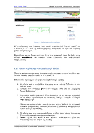http://blogs.sch.gr Οδηγός δημιουργίας και διαχείρισης ιστολογίου
Εικόνα 23 Προβολή μίας συνάρτησης Latex
Η "μεταγλώττιση" μιας έκφρασης Latex μπορεί να κατασταλεί, ώστε να εμφανίζεται
ο κώδικας LaTeX αντί της αντιστοιχούμενης συνάρτησης, αν πριν την έκφραση
βάλετε τον χαρακτήρα!.
Περισσότερα για τις δυνατότητες που έχετε στην συγγραφή Latex θα βρείτε στην
επιλογή QuickLatex του κάθετου μενού πλοήγησης του διαχειριστικού
περιβάλλοντος.
6.11 Forum συζήτησης σε δημοσίευση ή σελίδα
Μπορείτε να δημιουργήσετε ένα ή περισσότερα forum συζήτησης στο Ιστολόγιο σας.
Σε αυτά μπορούν να γράφουν όλα τα μέλη του ΠΣΔ.
Η διαδικασία δημιουργίας και προβολής ενός forum έχει ως εξής:
1. Μεταβείτε από το περιβάλλον διαχείρισης στην επιλογή Συζητήσεις του
κάθετου μενού.
2. Πατήστε στον σύνδεσμο ( )Νέα που υπάρχει δίπλα από το ‘Διαχείριση
Χώρων Συζητήσεων’
3. Στην σελίδα που θα εμφανιστεί, δώστε ένα όνομα και μία σύντομη περιγραφή
και αν θέλετε τροποποιήστε τις υπόλοιπες επιλογές. Πατήστε το κουμπί
“ πΑ οθήκευση“
Πλέον στον σχετικό πίνακα εμφανίζεται στην στήλη “Κείμενο για αντιγραφή
σε σελίδα ή δημοσίευση” ο κωδικός του forum πχ. [forum 3]. Αντιγράψτε τον
κωδικό αυτό (με τις αγκύλες).
4. Μεταβείτε τώρα στην συγγραφή άρθρου ή σελίδας, δώστε κάποιο τίτλο και αν
θέλετε γράψτε και κάποιο εισαγωγικό κείμενο.
5. πΕ ικολλήστε τον κωδικό του χώρου συζητήσεων μέσα στο
πλαίσιο κειμένου του άρθρου της σελίδας.
Οδηγός δημιουργίας και διαχείρισης ιστολογίου - Έκδοση 5.0 28
 