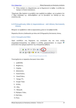 http://blogs.sch.gr Οδηγός δημιουργίας και διαχείρισης ιστολογίου
6. Τέλος πατήστε το «Δημοσίευση» για να δημοσιευτεί το άρθρο ή σελίδα που
περιέχει το forum συζητήσεων.
*Σημείωση: Μην ξεχάσετε να μεταβείτε στην προβολή του άρθρου και να γράψετε ένα
1ο
θέμα συζήτησης π.χ. «Καλωσήρθατε» για να ξεκινήσετε τον διάλογο με τους
επισκέπτες σας.
6.12 Ενσωμάτωση video ή παρουσιάσεων από άλλους δικτυακούς
τόπους
Μπορείτε να προβάλλετε video ή παρουσιάσεις μέσα σε ένα άρθρο/σελίδα
Παρακάτω δίνεται η διαδικασία για πάνω από 20 δημοφιλείς δικτυακούς τόπους.
6.12.1 Ενσωμάτωση Video
Αφού συνδεθείτε στη διαχείριση του ιστολογίου σας και στην σελίδα
συγγραφής/επεξεργασίας του άρθρου ή σελίδας χρησιμοποιήστε το κουμπί
(τελευταίο στην γραμμή εργαλείων της επεξεργασίας άρθρου).
Εικόνα 24 Κουμπί Ενσωμάτωση video
Υποστηρίζονται οι παρακάτω δικτυακοί τόποι video:
1. aniBOOM,
2. Brightcove,
3. Clipfish,
4. dailymotion,
5. GameTrailers,
6. GameVideos,
7. Garage TV,
8. Google Video
9. GUBA,
10. ifilm,
11. Metacafé,
12. MySpace Video,
13. MyVideo,
14. Prezi,
Οδηγός δημιουργίας και διαχείρισης ιστολογίου - Έκδοση 5.0 29
 