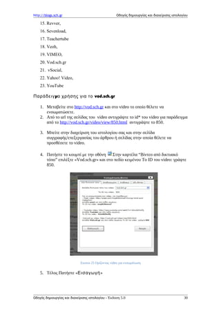 http://blogs.sch.gr Οδηγός δημιουργίας και διαχείρισης ιστολογίου
15. Revver,
16. Sevenload,
17. Teachertube
18. Veoh,
19. VIMEO,
20. Vod.sch.gr
21. vSocial,
22. Yahoo! Video,
23. YouTube
μ vod.sch.grΠαράδειγ α χρήσης για το
1. Μεταβείτε στο http://vod.sch.gr και στο video το οποίο θέλετε να
ενσωματώσετε.
2. Από το url της σελίδας του video αντιγράψτε το id* του video για παράδειγμα
από το http://vod.sch.gr/video/view/850.html αντιγράψτε το 850.
3. Μπείτε στην διαχείριση του ιστολογίου σας και στην σελίδα
συγγραφής/επεξεργασίας του άρθρου ή σελίδας στην οποία θέλετε να
προσθέσετε το video.
4. Πατήστε το κουμπί με την οθόνη Στην καρτέλα “Bίντεο από δικτυακό
τόπο” επιλέξτε «Vod.sch.gr» και στο πεδίο κειμένου Το ID του video: γράψτε
850.
Εικόνα 25 Ορίζοντας video για ενσωμάτωση
5. Τέλος Πατήστε «Εισαγωγή»
Οδηγός δημιουργίας και διαχείρισης ιστολογίου - Έκδοση 5.0 30
 