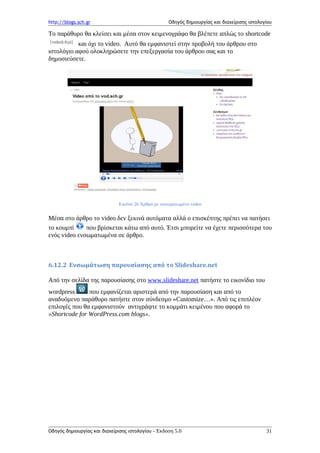 http://blogs.sch.gr Οδηγός δημιουργίας και διαχείρισης ιστολογίου
Το παράθυρο θα κλείσει και μέσα στον κειμενογράφο θα βλέπετε απλώς το shortcode
και όχι το video. Αυτό θα εμφανιστεί στην προβολή του άρθρου στο
ιστολόγιο αφού ολοκληρώσετε την επεξεργασία του άρθρου σας και το
δημοσιεύσετε.
Εικόνα 26 Άρθρο με ενσωματωμένο video
Μέσα στο άρθρο το video δεν ξεκινά αυτόματα αλλά ο επισκέπτης πρέπει να πατήσει
το κουμπί που βρίσκεται κάτω από αυτό. Έτσι μπορείτε να έχετε περισσότερα του
ενός video ενσωματωμένα σε άρθρο.
6.12.2 Ενσωμάτωση παρουσίασης από το Slideshare.net
Από την σελίδα της παρουσίασης στο www.slideshare.net πατήστε το εικονίδιο του
wordpress που εμφανίζεται αριστερά από την παρουσίαση και από το
αναδυόμενο παράθυρο πατήστε στον σύνδεσμο «Customize…». Από τις επιπλέον
επιλογές που θα εμφανιστούν αντιγράψτε το κομμάτι κειμένου που αφορά το
»Shortcode for WordPress.com blogs».
Οδηγός δημιουργίας και διαχείρισης ιστολογίου - Έκδοση 5.0 31
 