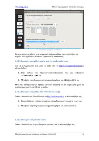http://blogs.sch.gr Οδηγός δημιουργίας και διαχείρισης ιστολογίου
Εικόνα 27 Αντιγραφή από το slideshare
Στην συνέχεια, μεταβείτε στην συγγραφή άρθρου/σελίδας και επικολλήστε το
κείμενο στο σημείο που θέλετε να εμφανιστεί η παρουσίαση.
6.12.3 Ενσωμάτωση video, audio από το teachertube.com
Για να ενσωματώσετε ένα video ή audio από το http://www.teachertube.com/σε
κάποιο άρθρο:
1. Στην σελίδα του http://www.teachertube.com που σας ενδιαφέρει
αντιγράφετε το url της.
2. Μεταβείτε στην δημιουργία/επεξεργασία άρθρου και πε ικολλήστε το.
Μετά την αποθήκευση του άρθρου κατά την προβολή του θα εμφανίζεται μέσα σε
αυτό ενσωματωμένο το video ή το audio.
6.12.4 Ενσωμάτωση video από το vod-new.sch.gr
Για να ενσωματώσετε ένα video από το http://vod-new.sch.gr σε κάποιο άρθρο σας:
1. Στην σελίδα του vod-new.sch.gr που σας ενδιαφέρει αντιγράφετε το url της.
2. Μεταβείτε στην δημιουργία/επεξεργασία άρθρου και επικολλήστε το.
6.12.5 Ενσωμάτωση από το Issuu
Για να ενσωματώσετε παρουσίαση από το issuu.com σε κάποιο άρθρο σας:
Οδηγός δημιουργίας και διαχείρισης ιστολογίου - Έκδοση 5.0 32
 