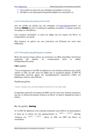 http://blogs.sch.gr Οδηγός δημιουργίας και διαχείρισης ιστολογίου
1. Στην σελίδα του issuu που σας ενδιαφέρει αντιγράφετε το url της.
2. Μεταβείτε στην δημιουργία/επεξεργασία άρθρου και επικολλήστε το.
6.12.6 Ενσωμάτωση ομιλίας από το ted
Από την σελίδα της ομιλίας που σας ενδιαφέρει στο www.ted.com πατήστε τον
σύνδεσμο Emded και από το αναδυόμενο παράθυρο αντιγράψτε το κομμάτι κειμένου
που αφορά το «WordPress».
Στην συνέχεια επικολλήστε το μέσα στο άρθρο σας στο σημείο που θέλετε να
ενσωματώσετε την ομιλία.
Μην ξεχάσετε να ορίζετε και τους υπότιτλους στα Ελληνικά (αν αυτοί είναι
διαθέσιμοι).
6.12.7 Ενσωμάτωση pdf αρχείου σε άρθρο
Μετά από σχετικό αίτημα μέλους της κοινότητας του ΠΣΔ προστέθηκε δυνατότητα
εμφάνισης pdf αρχείων ως ενσωματωμένα μέσα σε άρθρο.
Η διαδικασία είναι απλή:
πΑ λή χρήση
Για να ενσωματώσετε ένα PDF που βρίσκεται στην συλλογή πολυμέσων σας, απλώς
γράψτε το URL του pdf μέσα στο άρθρο σας σε ξεχωριστή γραμμή. Το PDF θα
ενσωματωθεί κάνοντας χρήση των προκαθορισμένων διαστάσεων (100% του
διαθέσιμου πλάτους, υψος 500 em).
Παράδειγμα χρήσης:
Ο παραπάνω τρόπος δεν λειτουργεί για PDFs που δεν είναι στην συλλογή πολυμέσων
σας (πχ. σε άλλους δικτυακούς τόπους) ή αν θέλετε να ορίσετε διαφορετικό ύψος ή
πλάτος..
Με την χρήση shorttag
Αν το PDF δεν βρίσκεται στην συλλογή πολυμέσων σας ή θέλετε να τροποποιήσετε
το ύψος και το πλάτος του τότε χρησιμοποιήστε το shorttag.
Ανάμεσα στα , δώστε το URL του PDF που θέλετε να
επισυνάψετε.
Οδηγός δημιουργίας και διαχείρισης ιστολογίου - Έκδοση 5.0 33
 
