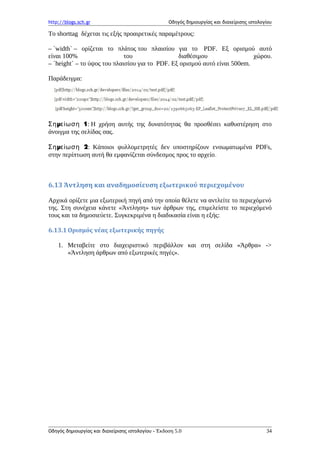 http://blogs.sch.gr Οδηγός δημιουργίας και διαχείρισης ιστολογίου
Το shorttag δέχεται τις εξής προαιρετικές παραμέτρους:
– `width` – ορίζεται το πλάτος του πλαισίου για το PDF. Εξ ορισμού αυτό
είναι 100% του διαθέσιμου χώρου.
– `height` – το ύψος του πλαισίου για το PDF. Εξ ορισμού αυτό είναι 500em.
Παράδειγμα:
μ 1Ση είωση : Η χρήση αυτής της δυνατότητας θα προσθέσει καθυστέρηση στο
άνοιγμα της σελίδας σας.
μ 2Ση είωση : Κάποιοι φυλλομετρητές δεν υποστηρίζουν ενσωματωμένα PDFs,
στην περίπτωση αυτή θα εμφανίζεται σύνδεσμος προς το αρχείο.
6.13 Άντληση και αναδημοσίευση εξωτερικού περιεχομένου
Αρχικά ορίζετε μια εξωτερική πηγή από την οποία θέλετε να αντλείτε το περιεχόμενό
της. Στη συνέχεια κάνετε «Άντληση» των άρθρων της, επιμελείστε το περιεχόμενό
τους και τα δημοσιεύετε. Συγκεκριμένα η διαδικασία είναι η εξής:
6.13.1 Ορισμός νέας εξωτερικής πηγής
1. Μεταβείτε στο διαχειριστικό περιβάλλον και στη σελίδα «Άρθρα» ->
«Άντληση άρθρων από εξωτερικές πηγές».
Οδηγός δημιουργίας και διαχείρισης ιστολογίου - Έκδοση 5.0 34
 