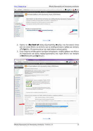 http://blogs.sch.gr Οδηγός δημιουργίας και διαχείρισης ιστολογίου
Εικόνα 28
2. Ορίστε το «Rss feed url πνέας εξωτερικής ηγής» του δικτυακού τόπου
από τον οποίο θέλετε να αντλείτε και να αναδημοσιεύσετε άρθρα και πατήστε
« μΡύθ ιση». Η επικοινωνία με την πηγή παίρνει κάποιο χρόνο.
3. Στην επόμενη σελίδα ορίστε κριτήρια κατηγοριών, πλήθος άρθρων που θέλετε
να ανακτώνται και άλλες παραμετροποιήσεις που τυχόν θέλετε και πατήστε
« π μΑ οθήκευση ρυθ ίσεων».
Εικόνα 29
Οδηγός δημιουργίας και διαχείρισης ιστολογίου - Έκδοση 5.0 35
 