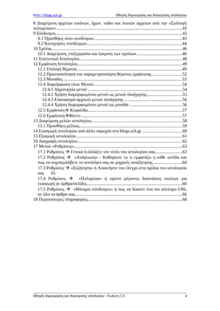 http://blogs.sch.gr Οδηγός δημιουργίας και διαχείρισης ιστολογίου
8 Διαχείριση αρχείων εικόνων, ήχων, video και λοιπών αρχείων από την «Συλλογή
πολυμέσων»..................................................................................................................41
9 Σύνδεσμοι..................................................................................................................42
9.1 Προσθήκη νέου συνδέσμου...............................................................................43
9.2 Κατηγορίες συνδέσμων......................................................................................44
10 Σχόλια......................................................................................................................46
10.1 Διαχείριση, επεξεργασία και έγκριση των σχολίων.........................................46
11 Στατιστικά Ιστολογίου.............................................................................................48
12 Εμφάνιση Ιστολογίου..............................................................................................49
12.1 Επιλογή θέματος ..............................................................................................49
12.2 Προεπισκόπηση και παραμετροποίηση θέματος εμφάνισης...........................52
12.3 Μονάδες ..........................................................................................................53
12.4 Διαμόρφωση νέων Μενού................................................................................54
12.4.1 Δημιουργία μενού .....................................................................................54
12.4.2 Χρήση διαμορφωμένου μενού ως μενού πλοήγησης................................55
12.4.3 Επαναφορά αρχικού μενού πλοήγησης ....................................................56
12.4.4 Χρήση διαμορφωμένου μενού ως μονάδα ...............................................56
12.5 Εμφάνιση Κεφαλίδα.....................................................................................57
12.6 ΕμφάνισηΦόντο ..........................................................................................57
13 Διαχείριση μελών ιστολογίου..................................................................................58
13.1 Προσθήκη μέλους............................................................................................59
14 Εισαγωγή ιστολογίου από άλλο παροχέα στο blogs.sch.gr ....................................60
15 Εξαγωγή ιστολογίου................................................................................................61
16 Διαγραφή ιστολογίου..............................................................................................62
17 Μενού «Ρυθμίσεις».................................................................................................63
17.1 Ρυθμίσεις  Γενικά ή αλλάξτε τον τίτλο του ιστολογίου σας........................63
17.2 Ρυθμίσεις  «Ανάγνωση» - Καθορίστε το τι εμφανίζει η κάθε σελίδα και
πως να συμπεριλάβετε το ιστολόγιο σας σε μηχανές αναζήτησης..........................64
17.3 Ρυθμίσεις  «Συζήτηση» ή Αποκτήστε τον έλεγχο στα σχόλια του ιστολογίου
σας 65
17.4 Ρυθμίσεις  «Πολυμέσα» ή ορίστε μέγιστες διαστάσεις εικόνων για
εισαγωγή σε άρθρα/σελίδες......................................................................................66
17.5 Ρυθμίσεις  «Μόνιμοι σύνδεσμοι» ή πως να δώσετε ένα πιο σύντομο URL
σε όλα τα άρθρα σας................................................................................................66
18 Περισσότερες πληροφορίες.....................................................................................68
Οδηγός δημιουργίας και διαχείρισης ιστολογίου - Έκδοση 5.0 4
 
