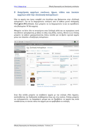 http://blogs.sch.gr Οδηγός δημιουργίας και διαχείρισης ιστολογίου
8 Διαχείριση αρχείων εικόνων, ήχων, video και λοιπών
αρχείων από την «Συλλογή πολυμέσων»
Όλα τα αρχεία που έχουν εισαχθεί στο Ιστολόγιο σας βρίσκονται στην «Συλλογή
πολυμέσων». Για να τα διαχειριστείτε επιλέγετε από το κάθετο μενού πλοήγησης
μΠολυ έσαΣυλλογή. Εκεί μπορείτε να τα διαχειριστείτε ή και να προσθέσετε
νέα (Πολυμέσα  Νέο αρχείο).
Μπορείτε να δείτε όλα τα αντικείμενα στην Συλλογή αλλά και να περιορίσετε αυτά
που βλέπετε φιλτράροντας με βάση το είδος τους (Όλα, εικόνες, Βίντεο κ.α.). Επίσης
μπορείτε να ψάξετε χρησιμοποιώντας λέξεις κλειδιά για να βρείτε σχετικά αρχεία
μέσω του πλαισίου «Αναζήτηση πολυμέσων»
Εικόνα 35: Συλλογή πολυμέσων
Στην ίδια σελίδα μπορείτε να ανεβάσετε αρχεία με την επιλογή «Νέο Αρχείο»,
ακολουθώντας την διαδικασία ανεβάσματος όπως και στις εικόνες. Επίσης μπορείτε
να επεξεργαστείτε, να Διαγράψετε μόνιμα και να Προβάλετε τα αρχεία σας απλά
τοποθετώντας το ποντίκι πάνω στο αρχείο για να προβληθούν οι επιλογές.
Οδηγός δημιουργίας και διαχείρισης ιστολογίου - Έκδοση 5.0 41
 