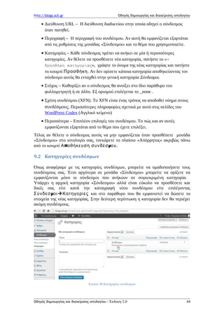 http://blogs.sch.gr Οδηγός δημιουργίας και διαχείρισης ιστολογίου
• Διεύθυνση URL – Η διεύθυνση διαδικτύου στην οποία οδηγεί ο σύνδεσμος
όταν πατηθεί.
• Περιγραφή – Η περιγραφή του συνδέσμου. Αν αυτή θα εμφανίζεται εξαρτάται
από τις ρυθμίσεις της μονάδας «Σύνδεσμοι» και το θέμα που χρησιμοποιείτε.
• Κατηγορίες – Κάθε σύνδεσμος πρέπει να ανήκει σε μία ή περισσότερες
κατηγορίες. Αν θέλετε να προσθέσετε νέα κατηγορία, πατήστε το «+
Προσθήκη κατηγορίας», γράψτε το όνομα της νέας κατηγορίας και πατήστε
το κουμπί Προσθήκη. Αν δεν ορίσετε κάποια κατηγορία αποθηκεύοντας τον
σύνδεσμο αυτός θα ενταχθεί στην γενική κατηγορία Σύνδεσμοι.
• Στόχος – Καθορίζει αν ο σύνδεσμος θα ανοίξει στο ίδιο παράθυρο του
φυλλομετρητή ή σε άλλο. Εξ ορισμού επιλέγεται το _none .
• Σχέση συνδέσμου (XFN). Το XFN είναι ένας τρόπος να αποδοθεί νόημα στους
συνδέσμους. Περισσότερες πληροφορίες σχετικά με αυτό στις σελίδες του
WordPress Codex (Αγγλικό κείμενο)
• Περισσότερα – Επιπλέον επιλογές του συνδέσμου. Το πώς και αν αυτές
εμφανίζονται εξαρτάται από το θέμα που έχετε επιλέξει.
Τέλος αν θέλετε ο σύνδεσμος αυτός να μην εμφανίζεται όταν προσθέσετε μονάδα
«Σύνδεσμοι» στο ιστολογίο σας, τσεκάρετε το πλαίσιο «Απόρρητος» ακριβώς πάνω
από το κουμπί π μΑ οθήκευση συνδέσ ου.
9.2 Κατηγορίες συνδέσμων
Όπως αναφέραμε με τις κατηγορίες συνδέσμων, μπορείτε να ομαδοποιήσετε τους
συνδέσμους σας. Έτσι αργότερα σε μονάδα «Σύνδεσμοι» μπορείτε να ορίζετε να
εμφανίζονται μόνο οι σύνδεσμοι που ανήκουν σε συγκεκριμένη κατηγορία.
Υπάρχει η αρχική κατηγορία «Σύνδεσμοι» αλλά είναι εύκολο να προσθέσετε και
δικές σας είτε κατά την καταγραφή νέου συνδέσμου είτε επιλέγοντας
μΣύνδεσ οιΚατηγορίες και στο παράθυρο που θα εμφανιστεί να δώσετε τα
στοιχεία της νέας κατηγορίας. Στην δεύτερη περίπτωση η κατηγορία δεν θα περιέχει
ακόμη συνδέσμους.
Εικόνα 38 Κατηγορίες συνδέσμων
Οδηγός δημιουργίας και διαχείρισης ιστολογίου - Έκδοση 5.0 44
 