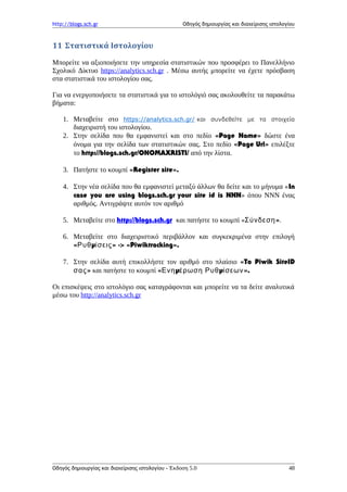 http://blogs.sch.gr Οδηγός δημιουργίας και διαχείρισης ιστολογίου
11 Στατιστικά Ιστολογίου
Μπορείτε να αξιοποιήσετε την υπηρεσία στατιστικών που προσφέρει το Πανελλήνιο
Σχολικό Δίκτυο https://analytics.sch.gr . Μέσω αυτής μπορείτε να έχετε πρόσβαση
στα στατιστικά του ιστολογίου σας.
Για να ενεργοποιήσετε τα στατιστικά για το ιστολόγιό σας ακολουθείτε τα παρακάτω
βήματα:
1. Μεταβείτε στο https://analytics.sch.gr/ και συνδεθείτε με τα στοιχεία
διαχειριστή του ιστολογίου.
2. Στην σελίδα που θα εμφανιστεί και στο πεδίο «Page Name» δώστε ένα
όνομα για την σελίδα των στατιστικών σας. Στο πεδίο «Page Url» επιλέξτε
το http://blogs.sch.gr/ONOMAXRISTI/ από την λίστα.
3. Πατήστε το κουμπί «Register site».
4. Στην νέα σελίδα που θα εμφανιστεί μεταξύ άλλων θα δείτε και το μήνυμα «In
case you are using blogs.sch.gr your site id is NNN» όπου ΝΝΝ ένας
αριθμός. Αντιγράψτε αυτόν τον αριθμό
5. Μεταβείτε στο http://blogs.sch.gr και πατήστε το κουμπί « »Σύνδεση .
6. Μεταβείτε στο διαχειριστικό περιβάλλον και συγκεκριμένα στην επιλογή
« μ » -> «Piwiktracking».Ρυθ ίσεις
7. Στην σελίδα αυτή επικολλήστε τον αριθμό στο πλαίσιο «To Piwik SiteID
»σας και πατήστε το κουμπί « μΕνη έρωση μ ».Ρυθ ίσεων
Οι επισκέψεις στο ιστολόγιο σας καταγράφονται και μπορείτε να τα δείτε αναλυτικά
μέσω του http://analytics.sch.gr
Οδηγός δημιουργίας και διαχείρισης ιστολογίου - Έκδοση 5.0 48
 