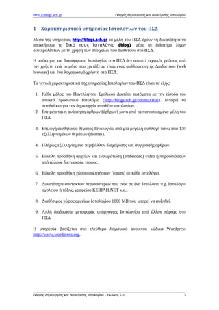 http://blogs.sch.gr Οδηγός δημιουργίας και διαχείρισης ιστολογίου
1 Χαρακτηριστικά υπηρεσίας Ιστολογίων του ΠΣΔ
Μέσα της υπηρεσίας http://blogs.sch.gr τα μέλη του ΠΣΔ έχουν τη δυνατότητα να
αποκτήσουν το (δικό τους Ιστολόγιο blog) μέσα σε διάστημα λίγων
δευτερολέπτων με τη χρήση των στοιχείων που διαθέτουν στο ΠΣΔ.
Η απόκτηση και διαμόρφωση Ιστολογίου στο ΠΣΔ δεν απαιτεί τεχνικές γνώσεις από
τον χρήστη ενώ το μόνο που χρειάζεται είναι ένας φυλλομετρητής Διαδικτύου (web
browser) και ένα λογαριασμό χρήστη στο ΠΣΔ.
Τα γενικά χαρακτηριστικά της υπηρεσίας Ιστολογίων του ΠΣΔ είναι τα εξής:
1. Κάθε μέλος του Πανελλήνιου Σχολικού Δικτύου αυτόματα με την είσοδο του
αποκτά προσωπικό Ιστολόγιο (http://blogs.sch.gr/onomaxristi). Μπορεί να
αιτηθεί και για την δημιουργία επιπλέον ιστολογίων.
2. Επιτρέπεται η ανάρτηση άρθρων (άρθρων) μόνο από τα πιστοποιημένα μέλη του
ΠΣΔ.
3. Επιλογή αισθητικού θέματος Ιστολογίου από μία μεγάλη συλλογή πάνω από 130
εξελληνισμένων θεμάτων (themes).
4. Πλήρως εξελληνισμένο περιβάλλον διαχείρισης και συγγραφής άρθρων.
5. Εύκολη προσθήκη αρχείων και ενσωμάτωση (embedded) video ή παρουσιάσεων
από άλλους δικτυακούς τόπους.
6. Εύκολη προσθήκη χώρου συζητήσεων (forum) σε κάθε Ιστολόγιο.
7. Δυνατότητα συντακτών περισσότερων του ενός σε ένα Ιστολόγιο π.χ. Ιστολόγιο
σχολείου ή τάξης, γραφείου ΚΕ.ΠΛΗ.ΝΕΤ κ.α..
8. Διαθέσιμος χώρος αρχείων Ιστολογίου 1000 ΜΒ που μπορεί να αυξηθεί.
9. Απλή διαδικασία μεταφοράς υπάρχοντος Ιστολογίου από άλλον πάροχο στο
ΠΣΔ
Η υπηρεσία βασίζεται στο ελεύθερο λογισμικό ανοικτού κώδικα Wordpress
http://www.wordpress.org.
Οδηγός δημιουργίας και διαχείρισης ιστολογίου - Έκδοση 5.0 5
 