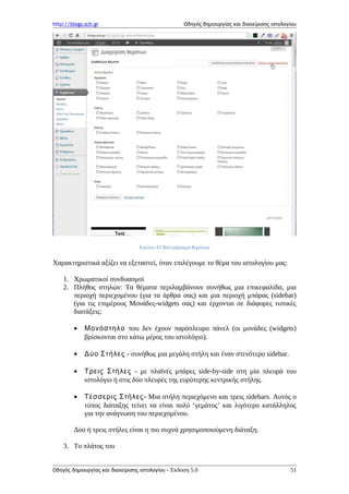 http://blogs.sch.gr Οδηγός δημιουργίας και διαχείρισης ιστολογίου
Εικόνα 43 Φιλτράρισμα θεμάτων
Χαρακτηριστικά αξίζει να εξεταστεί, όταν επιλέγουμε το θέμα του ιστολογίου μας:
1. Χρωματικοί συνδυασμοί
2. Πλήθος στηλών: Τα θέματα περιλαμβάνουν συνήθως μια επικεφαλίδα, μια
περιοχή περιεχομένου (για τα άρθρα σας) και μια περιοχή μπάρας (sidebar)
(για τις επιμέρους Μονάδες-widgets σας) και έρχονται σε διάφορες τυπικές
διατάξεις:
• Μονόστηλο που δεν έχουν παράπλευρο πάνελ (οι μονάδες (widgets)
βρίσκονται στο κάτω μέρος του ιστολόγιο).
• Δύο Στήλες - συνήθως μια μεγάλη στήλη και έναν στενότερο sidebar.
• Τρεις Στήλες - με πλαϊνές μπάρες side-by-side στη μία πλευρά του
ιστολόγιο ή στις δύο πλευρές της ευρύτερης κεντρικής στήλης.
• Τέσσερις Στήλες- Μια στήλη περιεχόμενο και τρεις sidebars. Αυτός ο
τύπος διάταξης τείνει να είναι πολύ ‘γεμάτος’ και λιγότερο κατάλληλος
για την ανάγνωση του περιεχομένου.
Δύο ή τρεις στήλες είναι η πιο συχνά χρησιμοποιούμενη διάταξη.
3. Το πλάτος του
Οδηγός δημιουργίας και διαχείρισης ιστολογίου - Έκδοση 5.0 51
 