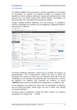http://blogs.sch.gr Οδηγός δημιουργίας και διαχείρισης ιστολογίου
12.3 Μονάδες
Οι μονάδες (widgets) είναι μεμονωμένες περιοχές περιεχομένου που μπορούν
να προστεθούν σε περιοχές που δέχονται μονάδες. Οι περιοχές αυτές
ονομάζονται πάνελς ή μπάρες. Συνήθως οι περιοχές αυτές βρίσκονται είτε στην
αριστερή είτε στην δεξιά στήλης άλλα κάποια θέματα υποστηρίζουν και
πανελς μονάδων στο υποσέλιδο ή στην κορυφή της σελίδας.
Υπάρχει πληθώρα μονάδων διαθέσιμες που σας επιτρέπουν να προσθέσετε
επιπλέον πληροφορία στο ιστολόγιο σας για παράδειγμα, «Πρόσφατα Σχόλια»,
«Κατηγορίες» ή «Μενού».
Εικόνα 45 Διαχειριστική σελίδα Μονάδες
Η περιοχή «Διαθέσιμες Μονάδες» περιέχει όλες τις μονάδες που μπορείτε να
χρησιμοποιήσετε. Για να δημοσιεύσετε κάποια από αυτή σε πάνελ του
ιστολογίου σας, πατήστε και σύρτε την στο επιθυμητό πάνελ. Μετά την εκεί
τοποθέτηση του και ανάλογα την μονάδα θα έχετε την δυνατότητα να κάνετε
και ρυθμίσεις που αφορούν στην εμφάνιση της. Πατήστε το κουμπί
« πΑ οθήκευση» μέσα στην μονάδα για να αποθηκεύσετε τις ρυθμίσεις σας.
Για να αφαιρέσετε μία μονάδα από πάνελ αλλά να διατηρηθούν οι ρυθμίσεις
σας για μελλοντική χρήση, απλώς σύρτε την από το πάνελ στην περιοχή
«Ανενεργές Μονάδες».
Αν θέλετε απλώς να αφαιρέσετε μονάδα από πάνελ πατήστε τον σύνδεσμο
«Διαγραφή» που υπάρχει στην μονάδα.
Οδηγός δημιουργίας και διαχείρισης ιστολογίου - Έκδοση 5.0 53
 
