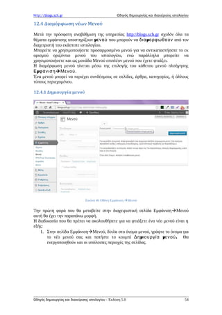 http://blogs.sch.gr Οδηγός δημιουργίας και διαχείρισης ιστολογίου
12.4 Διαμόρφωση νέων Μενού
Μετά την πρόσφατη αναβάθμιση της υπηρεσίας http://blogs.sch.gr σχεδόν όλα τα
θέματα εμφάνισης υποστηρίζουν μενού που μπορούν να μδια ορφωθούν από τον
διαχειριστή του εκάστοτε ιστολογίου.
Μπορείτε να χρησιμοποιήσετε προσαρμοσμένο μενού για να αντικαταστήσατε το εκ
ορισμού οριζόντιο μενού του ιστολογίου, ενώ παράλληλα μπορείτε να
χρησιμοποιήσετε και ως μονάδα Μενού επιπλέον μενού που έχετε φτιάξει.
Η διαμόρφωση μενού γίνεται μέσω της επιλογής του κάθετου μενού πλοήγησης
μΕ φάνισηΜενού.
Ένα μενού μπορεί να περιέχει συνδέσμους σε σελίδες, άρθρα, κατηγορίες, ή άλλους
τύπους περιεχομένου.
12.4.1 Δημιουργία μενού
Εικόνα 46 Οθόνη Εμφάνιση Μενού
Την πρώτη φορά που θα μεταβείτε στην διαχειριστική σελίδα ΕμφάνισηΜενού
αυτή θα έχει την παραπάνω μορφή.
Η διαδικασία που θα πρέπει να ακολουθήσετε για να φτιάξετε ένα νέο μενού είναι η
εξής:
1. Στην σελίδα ΕμφάνισηΜενού, δίπλα στο όνομα μενού, γράψτε το όνομα για
το νέο μενού σας και πατήστε το κουμπί μ μ .Δη ιουργία ενού Θα
ενεργοποιηθούν και οι υπόλοιπες περιοχές της σελίδας.
Οδηγός δημιουργίας και διαχείρισης ιστολογίου - Έκδοση 5.0 54
 