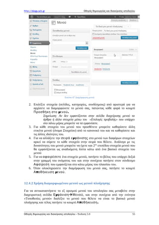 http://blogs.sch.gr Οδηγός δημιουργίας και διαχείρισης ιστολογίου
Εικόνα 47 Διαμόρφωση μενού
2. Επιλέξτε στοιχεία (σελίδες, κατηγορίες, συνδέσμους) από αριστερά για να
αρχίσετε να διαμορφώνετε το μενού σας, πατώντας κάθε φορά το κουμπί
μ .Προσθήκη στο ενού
Σημείωση: Αν δεν εμφανίζονται στην σελίδα διαχείρισης μενού τα
άρθρα ή άλλα στοιχεία μέσω του «Επιλογές προβολής» που υπάρχει
στο πάνω μέρος μπορείτε να τα εμφανίσετε.
3. Για κάθε στοιχείο του μενού που προσθέτετε μπορείτε καθορίσετε άλλη
ετικέτα μενού (όνομα Στοιχείου) από το κανονικό του και να καθορίσετε και
τις άλλες ιδιότητες του.
4. Για να αλλάξετε την μσειρά ε φάνισης στο μενού των διαφόρων στοιχείων
αρκεί να σύρετε το κάθε στοιχείο στην σειρά που θέλετε. Ανάλογα με τις
δυνατότητες του μενού μπορείτε να έχετε και 2ου
επιπέδου στοιχεία μενού που
θα εμφανίζονται ως αναδυόμενη λίστα κάτω από ένα βασικό στοιχείο του
μενού
5. Για να αφαιρέσετε ένα στοιχείο μενού, πατήστε το βέλος που υπάρχει δεξιά
στην γραμμή του ονόματος του και στην συνέχεια πατήστε στον σύνδεσμο
Αφαίρεση που εμφανίζεται στο κάτω μέρος του πλαισίου του.
6. Όταν ολοκληρώσετε την διαμόρφωση του μενού σας, πατήστε το κουμπί
π μΑ οθήκευση ενού.
12.4.2 Χρήση διαμορφωμένου μενού ως μενού πλοήγησης
Για να αντικαταστήσετε το εξ ορισμού μενού του ιστολογίου σας μεταβείτε στην
διαχειριστική σελίδα μΕ φάνισηΜενού, και στην συνέχεια από την ενότητα
«Τοποθεσίες μενού» διαλέξτε το μενού που θέλετε να είναι το βασικό μενού
πλοήγησης και τέλος πατήστε το κουμπί π .Α οθήκευση
Οδηγός δημιουργίας και διαχείρισης ιστολογίου - Έκδοση 5.0 55
 
