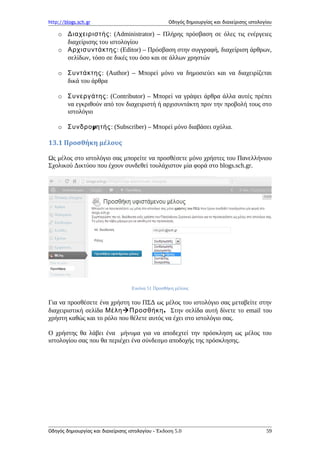 http://blogs.sch.gr Οδηγός δημιουργίας και διαχείρισης ιστολογίου
o Διαχειριστής: (Administrator) – Πλήρης πρόσβαση σε όλες τις ενέργειες
διαχείρισης του ιστολογίου
o Αρχισυντάκτης: (Editor) – Πρόσβαση στην συγγραφή, διαχείριση άρθρων,
σελίδων, τόσο σε δικές του όσο και σε άλλων χρηστών
o Συντάκτης: (Author) – Μπορεί μόνο να δημοσιεύει και να διαχειρίζεται
δικά του άρθρα
o Συνεργάτης: (Contributor) – Μπορεί να γράψει άρθρα άλλα αυτές πρέπει
να εγκριθούν από τον διαχειριστή ή αρχισυντάκτη πριν την προβολή τους στο
ιστολόγιο
o μΣυνδρο ητής: (Subscriber) – Μπορεί μόνο διαβάσει σχόλια.
13.1 Προσθήκη μέλους
Ως μέλος στο ιστολόγιο σας μπορείτε να προσθέσετε μόνο χρήστες του Πανελλήνιου
Σχολικού Δικτύου που έχουν συνδεθεί τουλάχιστον μία φορά στο blogs.sch.gr.
Εικόνα 51 Προσθήκη μέλους
Για να προσθέσετε ένα χρήστη του ΠΣΔ ως μέλος του ιστολόγιο σας μεταβείτε στην
διαχειριστική σελίδα Μέλη .Προσθήκη Στην σελίδα αυτή δίνετε το email του
χρήστη καθώς και το ρόλο που θέλετε αυτός να έχει στο ιστολόγιο σας.
Ο χρήστης θα λάβει ένα μήνυμα για να αποδεχτεί την πρόσκληση ως μέλος του
ιστολογίου σας που θα περιέχει ένα σύνδεσμο αποδοχής της πρόσκλησης.
Οδηγός δημιουργίας και διαχείρισης ιστολογίου - Έκδοση 5.0 59
 