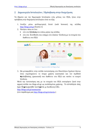http://blogs.sch.gr Οδηγός δημιουργίας και διαχείρισης ιστολογίου
2 Δημιουργία Ιστολογίου / Πρόσβαση στην διαχείριση
Τα βήματα για την δημιουργία Ιστολογίου ενός μέλους του ΠΣΔ, ή/και στην
πρόσβαση στην διαχείριση Ιστολογίου είναι τα εξής:
1. Ανοίξτε μέσω φυλλομετρητή Ιστού (web browser) της σελίδας
http://blogs.sch.gr (Εικόνα 1)
2. Πατήστε πάνω σε ένα :
• είτε στο Σύνδεση στο επάνω μέρος της σελίδας
• είτε στο Σύνδεση που υπάρχει στο πλαίσιο ‘Σύνδεση με τα στοιχεία που
διαθέτετε στο ΠΣΔ
Εικόνα 1: Αρχική σελίδα του blogs.sch.gr
3. Θα μεταφερθείτε στην σελίδα πιστοποίησης στο Πανελλήνιο Σχολικό Δίκτυο
όπου συμπληρώνετε το όνομα χρήστη (username) και τον κωδικό
πρόσβασης (password) που διαθέτετε στο ΠΣΔ και πατάτε το κουμπί
Σύνδεση.
Μετά την πιστοποίηση σας με τα στοιχεία του ΠΣΔ επιστρέφετε ξανά στην
αρχική σελίδα του blogs.sch.gr ως συνδεδεμένος χρήστης. To ιστολόγιο σας
μ μέχει δη ιουργηθεί αυτό ατα με διεύθυνση URL:
http://blogs.sch.gr/onomaxristi
(στο παράδειγμα μας http://blogs.sch.gr/evitavita.)
Οδηγός δημιουργίας και διαχείρισης ιστολογίου - Έκδοση 5.0 6
 