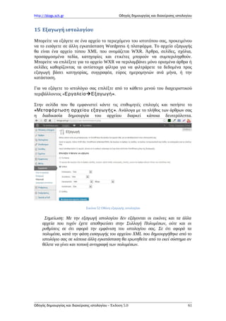 http://blogs.sch.gr Οδηγός δημιουργίας και διαχείρισης ιστολογίου
15 Εξαγωγή ιστολογίου
Μπορείτε να εξάγετε σε ένα αρχείο το περιεχόμενο του ιστοτόπου σας, προκειμένου
να το εισάγετε σε άλλη εγκατάσταση Wordpress ή πλατφόρμα. Το αρχείο εξαγωγής
θα είναι ένα αρχείο τύπου XML που ονομάζεται WXR. Άρθρα, σελίδες, σχόλια,
προσαρμοσμένα πεδία, κατηγορίες και ετικέτες μπορούν να συμπεριληφθούν.
Μπορείτε να επιλέξετε για το αρχείο WXR να περιλαμβάνει μόνο ορισμένα άρθρα ή
σελίδες καθορίζοντας τα αντίστοιχα φίλτρα για να φιλτράρετε τα δεδομένα προς
εξαγωγή βάσει κατηγορίας, συγγραφέα, εύρος ημερομηνιών ανά μήνα, ή την
κατάσταση.
Για να εξάγετε το ιστολόγιο σας επιλέξτε από το κάθετο μενού του διαχειριστικού
περιβάλλοντος «Εργαλεία »Εξαγωγή .
Στην σελίδα που θα εμφανιστεί κάντε τις επιθυμητές επιλογές και πατήστε το
« »Μεταφόρτωση αρχείου εξαγωγής . Ανάλογα με το πλήθος των άρθρων σας
η διαδικασία δημιουργία του αρχείου διαρκεί κάποια δευτερόλεπτα.
Εικόνα 52 Οθόνη εξαγωγής ιστολογίου
Σημείωση: Με την εξαγωγή ιστολογίου δεν εξάγονται οι εικόνες και τα άλλα
αρχεία που τυχόν έχετε αποθηκεύσει στην Συλλογή Πολυμέσων, ούτε και οι
ρυθμίσεις σε ότι αφορά την εμφάνιση του ιστολογίου σας. Σε ότι αφορά τα
πολυμέσα, κατά την φάση εισαγωγής του αρχείου XML που δημιουργήθηκε από το
ιστολόγιο σας σε κάποια άλλη εγκατάσταση θα ερωτηθείτε από το εκεί σύστημα αν
θέλετε να γίνει και τοπική αντιγραφή των πολυμέσων.
Οδηγός δημιουργίας και διαχείρισης ιστολογίου - Έκδοση 5.0 61
 