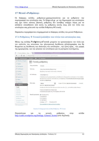 http://blogs.sch.gr Οδηγός δημιουργίας και διαχείρισης ιστολογίου
17 Μενού «Ρυθμίσεις»
Οι διάφορες σελίδες ρυθμίσεων χρησιμοποιούνται για να ρυθμίσετε την
συμπεριφορά του ιστολογίου σας. To blogs.sch.gr με την δημιουργία του ιστολογίου
σας έχει κάνει κάποιες βασικές ρυθμίσεις δεν συνήθως υπάρχει λόγος για να
αλλάξετε οποιαδήποτε από αυτές τις ρυθμίσεις (εκτός ίσως από τον τίτλο του
ιστολογίου σας μέσα από την σελίδα ΡυθμίσειςΓενικά).
Παρακάτω περιγράφονται επιγραμματικά οι διάφορες σελίδες του μενού Ρυθμίσεων.
17.1 Ρυθμίσεις  Γενικά ή αλλάξτε τον τίτλο του ιστολογίου σας
Μέσω της σελίδας μ ->Ρυθ ίσεις Γενικά μπορείτε να τροποποιήσετε τον τίτλο και
τον υπότιτλο του ιστοτόπου την ηλεκτρονική διεύθυνση αλληλογραφίας που θα
θεωρείται ως διεύθυνση του ιδιοκτήτη του ιστολογίου , την ζώνη ώρας , την μορφή
της ημερομηνίας και την γλώσσα του ιστολόγιου για τα μηνύματα συστήματος.
Εικόνα 53 Διαχειριστική σελίδα Ρυθμίσεις  Γενικά
Περισσότερα για τις γενικές ρυθμίσεις στην σελίδα
http://codex.wordpress.org/Settings_General_Screen (στα Αγγλικά).
Οδηγός δημιουργίας και διαχείρισης ιστολογίου - Έκδοση 5.0 63
 