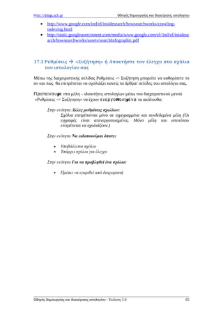 http://blogs.sch.gr Οδηγός δημιουργίας και διαχείρισης ιστολογίου
• http://www.google.com/intl/el/insidesearch/howsearchworks/crawling-
indexing.html
• http://static.googleusercontent.com/media/www.google.com/el//intl/el/insidese
arch/howsearchworks/assets/searchInfographic.pdf
17.3 Ρυθμίσεις  «Συζήτηση» ή Αποκτήστε τον έλεγχο στα σχόλια
του ιστολογίου σας
Μέσω της διαχειριστικής σελίδας Ρυθμίσεις -> Συζήτηση μπορείτε να καθορίσετε το
αν και πως θα επιτρέπεται να σχολιάζει κανείς τα άρθρα/ σελίδες του ιστολόγιο σας.
μΠροτείνου ε στα μέλη – ιδιοκτήτες ιστολογίων μέσω του διαχειριστικού μενού
«Ρυθμίσεις –> Συζήτηση» να έχουν π μενεργο οιη ένα τα ακόλουθα:
Στην ενότητα Άλλες ρυθμίσεις σχολίων:
Σχόλια επιτρέπονται μόνο σε εγγεγραμμένα και συνδεδεμένα μέλη (Οι
εγγραφές είναι απενεργοποιημένες. Μόνο μέλη του ιστοτόπου
επιτρέπεται να σχολιάζουν.)
Στην ενότητα Να ειδοποιούμαι όποτε:
• Υποβάλλεται σχόλιο
• Υπάρχει σχόλιο για έλεγχο
Στην ενότητα Για να προβληθεί ένα σχόλιο:
• Πρέπει να εγκριθεί από διαχειριστή
Οδηγός δημιουργίας και διαχείρισης ιστολογίου - Έκδοση 5.0 65
 