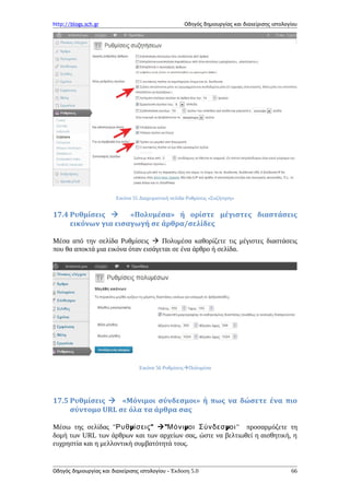 http://blogs.sch.gr Οδηγός δημιουργίας και διαχείρισης ιστολογίου
Εικόνα 55 Διαχειριστική σελίδα Ρυθμίσεις «Συζήτηση»
17.4 Ρυθμίσεις  «Πολυμέσα» ή ορίστε μέγιστες διαστάσεις
εικόνων για εισαγωγή σε άρθρα/σελίδες
Μέσα από την σελίδα Ρυθμίσεις  Πολυμέσα καθορίζετε τις μέγιστες διαστάσεις
που θα αποκτά μια εικόνα όταν εισάγεται σε ένα άρθρο ή σελίδα.
Εικόνα 56 ΡυθμίσειςΠολυμέσα
17.5 Ρυθμίσεις  «Μόνιμοι σύνδεσμοι» ή πως να δώσετε ένα πιο
σύντομο URL σε όλα τα άρθρα σας
Μέσω της σελίδας " μ "Ρυθ ίσεις " μ μΜόνι οι Σύνδεσ οι" προσαρμόζετε τη
δομή των URL των άρθρων και των αρχείων σας, ώστε να βελτιωθεί η αισθητική, η
ευχρηστία και η μελλοντική συμβατότητά τους.
Οδηγός δημιουργίας και διαχείρισης ιστολογίου - Έκδοση 5.0 66
 