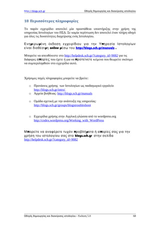 http://blogs.sch.gr Οδηγός δημιουργίας και διαχείρισης ιστολογίου
18 Περισσότερες πληροφορίες
Το παρόν εγχειρίδιο αποτελεί μία προσπάθεια υποστήριξης στην χρήση της
υπηρεσίας Ιστολογίων του ΠΣΔ. Σε καμία περίπτωση δεν αποτελεί έναν πλήρη οδηγό
για όλες τις δυνατότητες διαχείρισης ενός Ιστολογίου.
μ μ πΕνη ερω ένη έκδοση εγχειρίδιου για την Υ ηρεσία Ιστολογίων
μείναι διαθέσι η online μέσω του http://blogs.sch.gr/manuals .
Μπορείτε να απευθύνεστε στο http://helpdesk.sch.gr/?category_id=9082 για τις
διάφορες πα ορίες που έχετε ή για να προτείνετε κείμενα που θεωρείτε σκόπιμο
να συμπεριληφθούν στο εγχειρίδιο αυτό.
Χρήσιμες πηγές πληροφορίες μπορείτε να βρείτε:
o Προτάσεις χρήσης των Ιστολογίων ως παιδαγωγικό εργαλείο
http://blogs.sch.gr/intro/
o Αρχεία βοήθειας: http://blogs.sch.gr/manuals
o Ομάδα σχετική με την ανάπτυξη της υπηρεσίας:
http://blogs.sch.gr/groups/blogstroubleshoot
o Εγχειρίδια χρήσης στην Αγγλική γλώσσα από το wordpress.org
http://codex.wordpress.org/Working_with_WordPress
π π μ πΜ ορείτε να αναφέρετε τυχόν ροβλή ατα ή α ορίες σας για την
blogs.sch.grχρήση του ιστολογίου σας στο στην σελίδα
http://helpdesk.sch.gr/?category_id=9082
Οδηγός δημιουργίας και διαχείρισης ιστολογίου - Έκδοση 5.0 68
 
