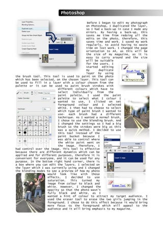 Before I began to edit my photograph
on Photoshop, I duplicated the layer,
so I had a back-up in case I made any
errors. By having a back-up, this
saves me time from redoing all the
edits on the photo, therefore, this
saves time and work. I saved my work
regularly, to avoid having to waste
time on lost work. I changed the page
orientation to A4, as this will be
the size of my magazine, as it is
easy to carry around and the size
will be suitable
for the users. I
started editing
my duplicate
layer by using
the brush tool. This tool is used to paint on the photo
which has been selected, on the chosen layer. This tool can
be used to fill in a layer with a colour chosen from the
palette or it can be used to paint brush strokes with
different colours which have to
select individually from the
paint palette. I used the paint
palette to select what I colour I
wanted to use, I clicked on set
foreground colour and I selected
white. I then had to choose to select
which type of paint brush I wanted to
use- each brush had a different
technique. As I wanted a normal brush,
I chose to use the blending brush. And
I changed the settings so I had a big
brush so the strokes were big as this
was a quick method. I decided to use
this tool instead of the
paint bucket because I
was able to control where
the white paint went on
the image. Therefore, I
had control over the image. This tool is effective
because there are different dynamics which can be
applied and for different purposes, therefore it is
convenient for everyone, and it can be used for any
purpose. In the bottom right hand corner, there is
a box where you can edit the layers. I selected on
the layer which I was currently using and I changed
the blending modes to see a preview of how my photo
would look like with those
effects. I decided to use
saturation. This turned my
image from colour to black and
white. However, I changed the
opacity so that the photo wasn’t
fully black and white, as I
wanted a hint of colour to attract my target audience. I
used the eraser tool to erase the two girls jumping in the
foreground. I chose to do this effect because it would bring
more focus to the foreground which will appeal to the
audience and it will bring emphasis to my magazine.
Photoshop
 