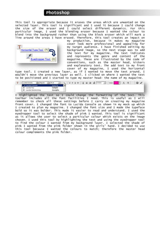 This tool is appropriate because it erases the areas which are unwanted on the
selected layer. This tool is significant and I used it because I could change
the size of the eraser and I could select different dynamics. For this
particular image, I used the blending eraser because I wanted the colour to
blend into the background rather than using the block eraser which will mark a
line around the areas I have erased. Therefore, this tool creates an impact on
my production, because it makes my magazine
cover look more professional and appealing for
my target audience. I have finished editing my
background image, so the next stage was to add
the text for my magazine. The text indicates
and represents the genre and content of the
magazine. These are illustrated by the code of
conventions, such as the master head, kickers
and explanatory text. The add text to my front
cover of my magazine, I used the horizontal
type tool. I created a new layer, as if I wanted to move the text around, I
wouldn’t move the previous layer as well. I clicked on where I wanted the text
to be positioned and I started to type my master head- the name of my magazine.
I highlighted the text so I could change the formatting of the text. This
toolbar includes all the font facilities I need. This is useful as I will
remember to check all these settings before I carry on creating my magazine
front cover. I changed the font to Lucida Console as shown in my mock up which
I created to plan my magazine. I changed the font size and I made the typeface
bold so it was bolder. This made it easier to read and understand. I used the
eyedropper tool to select the shade of pink I wanted. This tool is significant
as it allows the user to select a particular colour which exists on the image
chosen. I used this tool by highlighting the text and using the eyedropper tool
to find the colour I wanted from my background layer. I selected the shade of
pink I wanted from the pink folder shown in the girls’ hand. I decided to use
this tool because I wanted the colours to match; therefore the master head
colour complements the pink folder.
Photoshop
 