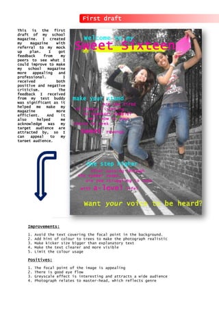 First draft
This is the first
draft of my school
magazine. I created
my magazine with
referral to my mock
up plan. I got
feedback from my
peers to see what I
could improve to make
my school magazine
more appealing and
professional. I
received both
positive and negative
criticism. The
feedback I received
from my test buddy
was significant as it
helped me make my
magazine more
efficient. And it
also helped me
acknowledge was my
target audience are
attracted by, so I
can appeal to my
target audience.
Improvements:
1. Avoid the text covering the focal point in the background.
2. Add hint of colour to trees to make the photograph realistic
3. Make kicker size bigger than explanatory text
4. Make the text clearer and more visible
5. Limit the colour usage
Positives:
1. The focal point of the image is appealing
2. There is good eye flow
3. Greyscale effect is interesting and attracts a wide audience
4. Photograph relates to master-head, which reflects genre
 