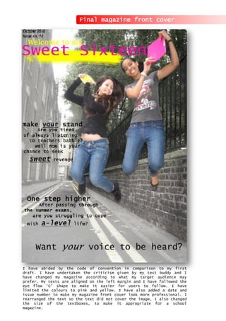 I have abided by the code of convention in comparison to my first
draft. I have undertaken the criticism given by my test buddy and I
have changed my magazine according to what my target audience may
prefer. My texts are aligned on the left margin and I have followed the
eye flow ‘C’ shape to make it easier for users to follow. I have
limited the colours to pink and yellow. I have also added a date and
issue number to make my magazine front cover look more professional. I
rearranged the text so the text did not cover the image, I also changed
the size of the textboxes, to make it appropriate for a school
magazine.
Final magazine front cover
 
