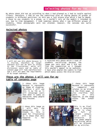 My photo shoot did not go according to what I had planned as I had to tackle against
illness. Therefore, I had to use the substitute plan of taking photos of groups of
students in different positions. As this was a last minute plan which I had to amend,
I chose to use students in a group, as I couldn’t rely on the models I intended to
use, due to time management. I took numerous photos when I saw different groups of
students, these photographs were not planned. However, the outcome was quite
successful.
Selecting photos for my TOC
Rejected photos
I will not use this photo because it
is blurred, therefore my target
audience will not be able to relate
to the illustrations, which will
disinterest users and my table of
content page will look unprofessional
and I will not meet the requirements
of my target audience.
I rejected this photo which I took of
students socialising because the
image was very dark and I did not
like the composition as I thought
this wouldn’t appeal to my audience.
I have also angled the camera to high
which makes assess the mise-en-scene.
These are the photos I will use for my
table of contents page
I chose this image
because it represents
my theme of studying.
Therefore I will use
this in my TOC as it
will encourage users
that when it comes to
education, many people
stay focused.
I chose this image
because it represents
a community and
relates to my kickers
on the front page. It
also clarifies that
genre of this
magazine, as the image
states the school
name.
I chose this image as
I will edit the
background so it
blends in. This is
good for illustration
as it shows that this
magazine is for
students.
This is my final
image I selected
as it is clear
and full of
vibrant colours
which will be
attractive. It
also shows people
socialising which
will be relevant
for my articles.
 