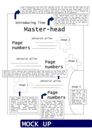 Introducing line
Master-head
Image 1
Image 2
Image 4
Image 3
Page
numbers
Page
numbers
Page
numbers
Editorial pillar
Editorial pillar
Editorial pillar
The introducing line will be ‘welcome to my’ as this will be the same as my
front cover, therefore will be a relation with the TOC and front page. I will
use the same font, Lucida console and colour, yellow however I will change the
size of the font to 32 so it stand out and appeals to my audience.
The master-head will be the same
colour so name of the agency can be
well recognized. Therefore the colour
of the font will be pink and the size
of the text will be 52 so the agency
name strikes on the page.
Editorial pillar indicate more information about the kickers on the front page.
This gives the users a brief summary of what they will expect from the articles. I
will keep the editorial pillars the same as my front cover. I will use the font
Lucida Console, size 16. The text will be identical the front cover.
These images will be edited on
Photoshop, using the cookie
cutter. I will use the photos
I have selected for my TOC and
cut a puzzle shape. This will
make my layout more
interesting and appealing,
which will attract my target
audience.
I will use page numbers
to indicate the pages
which the article will be
written on. This will
make it efficient for the
users to refer to. The
page numbers will be big
and bold and I will use
the colour pink to make
the page numbers attract
the user’s eyes.
Image for will be
cut using the
cookie cutter in a
shape of a semi
circle. I will
edit the image to
there is a white
background so the
image blends into
the background.
MOCK UP
 